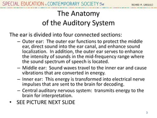 The Anatomy
of the Auditory System
The ear is divided into four connected sections:
– Outer ear: The outer ear functions to protect the middle
ear, direct sound into the ear canal, and enhance sound
localization. In addition, the outer ear serves to enhance
the intensity of sounds in the mid-frequency range where
the sound spectrum of speech is located.
– Middle ear: Sound waves travel to the inner ear and cause
vibrations that are converted in energy.
– Inner ear: This energy is transformed into electrical nerve
impulses that are sent to the brain for decoding.
– Central auditory nervous system: transmits energy to the
brain for interpretation.
• SEE PICTURE NEXT SLIDE
3
 