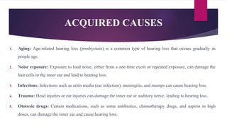 ACQUIRED CAUSES
1. Aging: Age-related hearing loss (presbycusis) is a common type of hearing loss that occurs gradually as
people age.
2. Noise exposure: Exposure to loud noise, either from a one-time event or repeated exposure, can damage the
hair cells in the inner ear and lead to hearing loss.
3. Infections: Infections such as otitis media (ear infection), meningitis, and mumps can cause hearing loss.
4. Trauma: Head injuries or ear injuries can damage the inner ear or auditory nerve, leading to hearing loss.
5. Ototoxic drugs: Certain medications, such as some antibiotics, chemotherapy drugs, and aspirin in high
doses, can damage the inner ear and cause hearing loss.
 