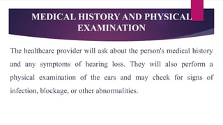 MEDICAL HISTORY AND PHYSICAL
EXAMINATION
The healthcare provider will ask about the person's medical history
and any symptoms of hearing loss. They will also perform a
physical examination of the ears and may check for signs of
infection, blockage, or other abnormalities.
 