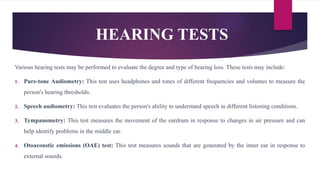 HEARING TESTS
Various hearing tests may be performed to evaluate the degree and type of hearing loss. These tests may include:
1. Pure-tone Audiometry: This test uses headphones and tones of different frequencies and volumes to measure the
person's hearing thresholds.
2. Speech audiometry: This test evaluates the person's ability to understand speech in different listening conditions.
3. Tympanometry: This test measures the movement of the eardrum in response to changes in air pressure and can
help identify problems in the middle ear.
4. Otoacoustic emissions (OAE) test: This test measures sounds that are generated by the inner ear in response to
external sounds.
 