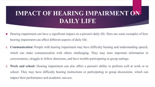 IMPACT OF HEARING IMPAIRMENT ON
DAILY LIFE
 Hearing impairment can have a significant impact on a person's daily life. Here are some examples of how
hearing impairment can affect different aspects of daily life:
1. Communication: People with hearing impairment may have difficulty hearing and understanding speech,
which can make communication with others challenging. They may miss important information in
conversations, struggle to follow directions, and have trouble participating in group settings.
2. Work and school: Hearing impairment can also affect a person's ability to perform well at work or in
school. They may have difficulty hearing instructions or participating in group discussions, which can
impact their performance and academic success.
 