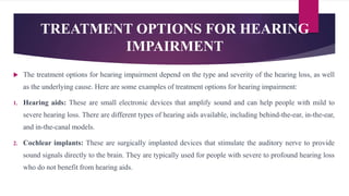 TREATMENT OPTIONS FOR HEARING
IMPAIRMENT
 The treatment options for hearing impairment depend on the type and severity of the hearing loss, as well
as the underlying cause. Here are some examples of treatment options for hearing impairment:
1. Hearing aids: These are small electronic devices that amplify sound and can help people with mild to
severe hearing loss. There are different types of hearing aids available, including behind-the-ear, in-the-ear,
and in-the-canal models.
2. Cochlear implants: These are surgically implanted devices that stimulate the auditory nerve to provide
sound signals directly to the brain. They are typically used for people with severe to profound hearing loss
who do not benefit from hearing aids.
 