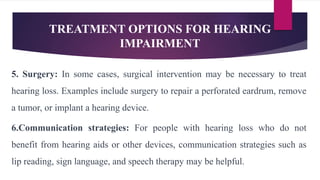 TREATMENT OPTIONS FOR HEARING
IMPAIRMENT
5. Surgery: In some cases, surgical intervention may be necessary to treat
hearing loss. Examples include surgery to repair a perforated eardrum, remove
a tumor, or implant a hearing device.
6.Communication strategies: For people with hearing loss who do not
benefit from hearing aids or other devices, communication strategies such as
lip reading, sign language, and speech therapy may be helpful.
 