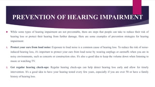 PREVENTION OF HEARING IMPAIRMENT
 While some types of hearing impairment are not preventable, there are steps that people can take to reduce their risk of
hearing loss or protect their hearing from further damage. Here are some examples of prevention strategies for hearing
impairment:
1. Protect your ears from loud noise: Exposure to loud noise is a common cause of hearing loss. To reduce the risk of noise-
induced hearing loss, it's important to protect your ears from loud noise by wearing earplugs or earmuffs when you are in
noisy environments, such as concerts or construction sites. It's also a good idea to keep the volume down when listening to
music or watching TV.
2. Get regular hearing check-ups: Regular hearing check-ups can help detect hearing loss early and allow for timely
intervention. It's a good idea to have your hearing tested every few years, especially if you are over 50 or have a family
history of hearing loss.
 