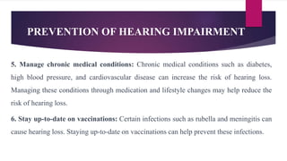 PREVENTION OF HEARING IMPAIRMENT
5. Manage chronic medical conditions: Chronic medical conditions such as diabetes,
high blood pressure, and cardiovascular disease can increase the risk of hearing loss.
Managing these conditions through medication and lifestyle changes may help reduce the
risk of hearing loss.
6. Stay up-to-date on vaccinations: Certain infections such as rubella and meningitis can
cause hearing loss. Staying up-to-date on vaccinations can help prevent these infections.
 