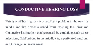 CONDUCTIVE HEARING LOSS
This type of hearing loss is caused by a problem in the outer or
middle ear that prevents sound from reaching the inner ear.
Conductive hearing loss can be caused by conditions such as ear
infections, fluid buildup in the middle ear, a perforated eardrum,
or a blockage in the ear canal.
 