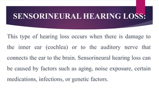 SENSORINEURAL HEARING LOSS:
This type of hearing loss occurs when there is damage to
the inner ear (cochlea) or to the auditory nerve that
connects the ear to the brain. Sensorineural hearing loss can
be caused by factors such as aging, noise exposure, certain
medications, infections, or genetic factors.
 