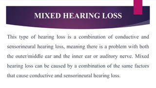 MIXED HEARING LOSS
This type of hearing loss is a combination of conductive and
sensorineural hearing loss, meaning there is a problem with both
the outer/middle ear and the inner ear or auditory nerve. Mixed
hearing loss can be caused by a combination of the same factors
that cause conductive and sensorineural hearing loss.
 
