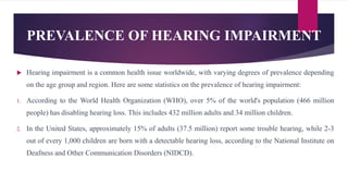 PREVALENCE OF HEARING IMPAIRMENT
 Hearing impairment is a common health issue worldwide, with varying degrees of prevalence depending
on the age group and region. Here are some statistics on the prevalence of hearing impairment:
1. According to the World Health Organization (WHO), over 5% of the world's population (466 million
people) has disabling hearing loss. This includes 432 million adults and 34 million children.
2. In the United States, approximately 15% of adults (37.5 million) report some trouble hearing, while 2-3
out of every 1,000 children are born with a detectable hearing loss, according to the National Institute on
Deafness and Other Communication Disorders (NIDCD).
 
