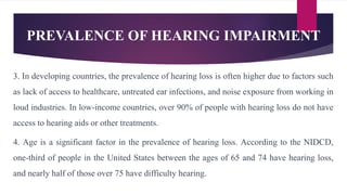 PREVALENCE OF HEARING IMPAIRMENT
3. In developing countries, the prevalence of hearing loss is often higher due to factors such
as lack of access to healthcare, untreated ear infections, and noise exposure from working in
loud industries. In low-income countries, over 90% of people with hearing loss do not have
access to hearing aids or other treatments.
4. Age is a significant factor in the prevalence of hearing loss. According to the NIDCD,
one-third of people in the United States between the ages of 65 and 74 have hearing loss,
and nearly half of those over 75 have difficulty hearing.
 