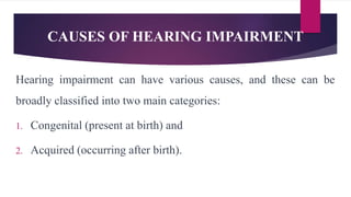 CAUSES OF HEARING IMPAIRMENT
Hearing impairment can have various causes, and these can be
broadly classified into two main categories:
1. Congenital (present at birth) and
2. Acquired (occurring after birth).
 