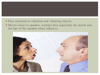  Pays attention to vibration and vibrating objects
 Moves closer to speaker, watches face especially the mouth and
the lips of the speaker when talked to.
 