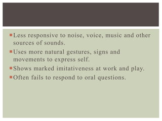 Less responsive to noise, voice, music and other
sources of sounds.
Uses more natural gestures, signs and
movements to express self.
Shows marked imitativeness at work and play.
Often fails to respond to oral questions.
 