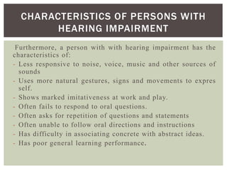 Furthermore, a person with with hearing impairment has the
characteristics of:
- Less responsive to noise, voice, music and other sources of
sounds
- Uses more natural gestures, signs and movements to expres
self.
- Shows marked imitativeness at work and play.
- Often fails to respond to oral questions.
- Often asks for repetition of questions and statements
- Often unable to follow oral directions and instructions
- Has difficulty in associating concrete with abstract ideas.
- Has poor general learning performance.
CHARACTERISTICS OF PERSONS WITH
HEARING IMPAIRMENT
 