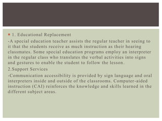  1. Educational Replacement
-A special education teacher assists the regular teacher in seeing to
it that the students receive as much instruction as their hearing
classmates. Some special education programs employ an interpreter
in the regular class who translates the verbal activities into signs
and gestures to enable the student to follow the lesson.
2.Support Services
-Communication accessibility is provided by sign language and oral
interpreters inside and outside of the classrooms. Computer-aided
instruction (CAI) reinforces the knowledge and skills learned in the
different subject areas.
 