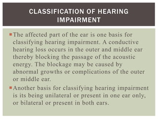 The affected part of the ear is one basis for
classifying hearing impairment. A conductive
hearing loss occurs in the outer and middle ear
thereby blocking the passage of the acoustic
energy. The blockage may be caused by
abnormal growths or complications of the outer
or middle ear.
Another basis for classifying hearing impairment
is its being unilateral or present in one ear only,
or bilateral or present in both ears.
CLASSIFICATION OF HEARING
IMPAIRMENT
 