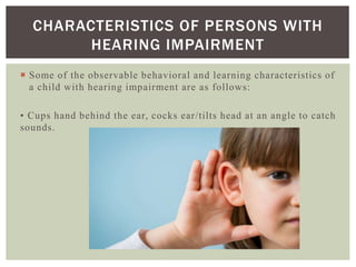  Some of the observable behavioral and learning characteristics of
a child with hearing impairment are as follows:
• Cups hand behind the ear, cocks ear/tilts head at an angle to catch
sounds.
CHARACTERISTICS OF PERSONS WITH
HEARING IMPAIRMENT
 