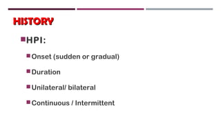 HISTORYHISTORY
HPI:
Onset (sudden or gradual)
Duration
Unilateral/ bilateral
Continuous / Intermittent
 