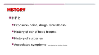 HISTORYHISTORY
HPI:
Exposure- noise, drugs, viral illness
History of ear of head trauma
History of surgeries
Associated symptoms- pain, discharge, tinnitus, vertigo
 
