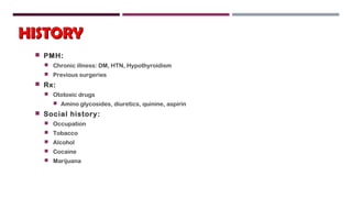 HISTORYHISTORY
 PMH:
 Chronic illness: DM, HTN, Hypothyroidism
 Previous surgeries
 Rx:
 Ototoxic drugs
 Amino glycosides, diuretics, quinine, aspirin
 Social history:
 Occupation
 Tobacco
 Alcohol
 Cocaine
 Marijuana
 
