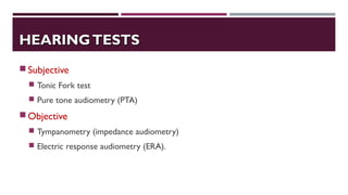 HEARINGTESTSHEARINGTESTS
Subjective
 Tonic Fork test
 Pure tone audiometry (PTA)
Objective
 Tympanometry (impedance audiometry)
 Electric response audiometry (ERA).
 