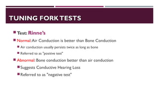TUNING FORKTESTSTUNING FORKTESTS
Test: Rinne’s
 Normal:Air Conduction is better than Bone Conduction
 Air conduction usually persists twice as long as bone
 Referred to as "positive test"
 Abnormal: Bone conduction better than air conduction
Suggests Conductive Hearing Loss
Referred to as "negative test"
 