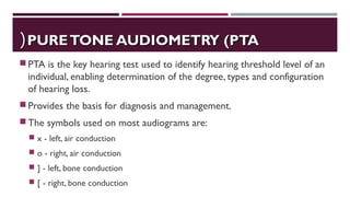 PURETONE AUDIOMETRY (PTAPURETONE AUDIOMETRY (PTA((
PTA is the key hearing test used to identify hearing threshold level of an
individual, enabling determination of the degree, types and configuration
of hearing loss.
Provides the basis for diagnosis and management.
The symbols used on most audiograms are:
 x - left, air conduction
 o - right, air conduction
 ] - left, bone conduction
 [ - right, bone conduction
 