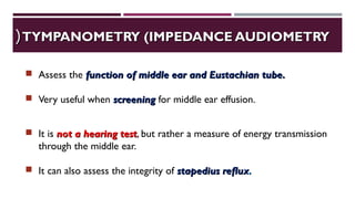 TYMPANOMETRY (IMPEDANCE AUDIOMETRYTYMPANOMETRY (IMPEDANCE AUDIOMETRY((
 Assess the function of middle ear and Eustachian tube.function of middle ear and Eustachian tube.
 Very useful when screeningscreening for middle ear effusion.
 It is not a hearing testnot a hearing test, but rather a measure of energy transmission
through the middle ear.
 It can also assess the integrity of stapedius refluxstapedius reflux..
 