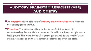 AUDITORY BRAINSTEM RESPONSE (ABR)AUDITORY BRAINSTEM RESPONSE (ABR)
AUDIOMETRYAUDIOMETRY
An objective neurologic test of auditory brainstem function in response
to auditory (click) stimuli.
Procedure:The stimulus either in the form of click or tone pip is
transmitted to the ear via a transducer placed in the insert ear phone or
head phone.The wave froms of impulses generated at the level of brain
stem are recorded by the placement of electrodes over the scalp.
 