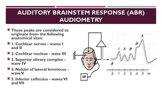 AUDITORY BRAINSTEM RESPONSE (ABR)AUDITORY BRAINSTEM RESPONSE (ABR)
AUDIOMETRYAUDIOMETRY
 These peaks are considered to
originate from the following
anatomical sites:
 1. Cochlear nerves - waves I
and II
 2. Cochlear nucleus - wave III
 3. Superior olivary complex -
wave IV
 4. Nulclei of lateral lemniscus -
waveV
 5. Inferior colliculus - wavesVI
andVII
 