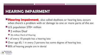 HEARING IMPAIRMENTHEARING IMPAIRMENT
Hearing impairment, also called deafness or hearing loss, occurs
when there’s a problem with or damage to one or more parts of the ear.
U.S. population 270+ million
2 million Deaf
 26 million Hard of Hearing
 1 of every 10 people has a hearing loss
 Over age 65, 1 in every 3 persons has some degree of hearing loss
 80% of hearing people are in denial
 