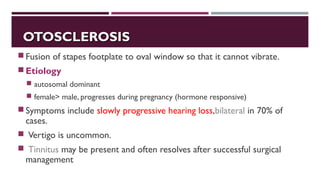 OTOSCLEROSISOTOSCLEROSIS
Fusion of stapes footplate to oval window so that it cannot vibrate.
Etiology
 autosomal dominant
 female> male, progresses during pregnancy (hormone responsive)
Symptoms include slowly progressive hearing loss,bilateral in 70% of
cases.
 Vertigo is uncommon.
 Tinnitus may be present and often resolves after successful surgical
management
 