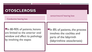 OTOSCLEROSISOTOSCLEROSIS
Conductive hearing loss
In 80-90% of patients, lesions
are limited to the anterior oval
window and affect its pathology
by involving the stapes
sensorineural hearing loss
In 8% of patients, the process
involves the cochlea and
parts of the labyrinth
(labyrinthine otosclerosis)
 