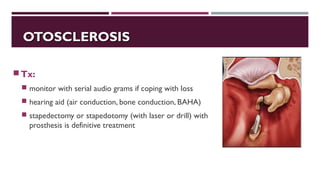OTOSCLEROSISOTOSCLEROSIS
Tx:
 monitor with serial audio grams if coping with loss
 hearing aid (air conduction, bone conduction, BAHA)
 stapedectomy or stapedotomy (with laser or drill) with
prosthesis is definitive treatment
 