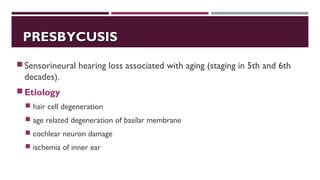 PRESBYCUSISPRESBYCUSIS
Sensorineural hearing loss associated with aging (staging in 5th and 6th
decades).
Etiology
 hair cell degeneration
 age related degeneration of basilar membrane
 cochlear neuron damage
 ischemia of inner ear
 