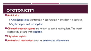 OTOTOXICITYOTOTOXICITY
Antibiotics
1-Aminoglycosides (gentamicin > tobramycin > amikacin > neomycin)
2-Erythromycin and tetracycline
Chemotherapeutic agents are known to cause hearing loss.The worst
ototoxicity occurs with cisplatin.
High-dose aspirin.
Antimalarial medications such as quinine and chloroquine
 