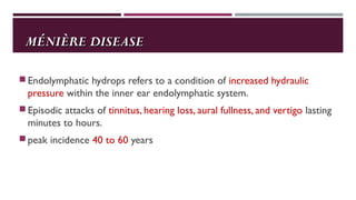MÉNIÈRE DISEASEMÉNIÈRE DISEASE
Endolymphatic hydrops refers to a condition of increased hydraulic
pressure within the inner ear endolymphatic system.
Episodic attacks of tinnitus, hearing loss, aural fullness, and vertigo lasting
minutes to hours.
peak incidence 40 to 60 years
 