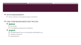  Acute mAnAgement::
 Bed rest, antiemetics, antivertiginous drugs [e.g. betahistine].
 Long term mAnAgement mAy incLude:
 Medical:Medical:
 low salt diet,
 Local application of gentamicin, betahistine
 Surgical.Surgical.
 Decompressing the inner ear ( draining the endolymphatic sac)
 Vestibular neurectomy
 Labyrinthectomy
 