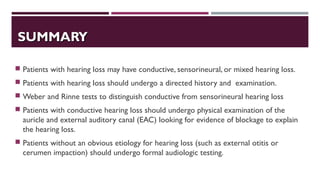 SUMMARYSUMMARY
 Patients with hearing loss may have conductive, sensorineural, or mixed hearing loss.
 Patients with hearing loss should undergo a directed history and examination.
 Weber and Rinne tests to distinguish conductive from sensorineural hearing loss
 Patients with conductive hearing loss should undergo physical examination of the
auricle and external auditory canal (EAC) looking for evidence of blockage to explain
the hearing loss.
 Patients without an obvious etiology for hearing loss (such as external otitis or
cerumen impaction) should undergo formal audiologic testing.
 