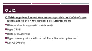 QUIZQUIZ
Q.With negatives Renne’s test on the right side and Weber’s test
lateralized to the right ear could be suffering from:
Bilateral chronic suppuratiove otitis media
Right CSOM
Bilateral otosclerosis
Right secretory otitis media and left Eustachian tube dysfunction
Left CSOM only
 