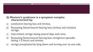Q. Meniere's syndrome is a symptom complex
characterized by:
a) conductive hearing loss and tinnitus.
b) fluctuating Sensorineural hearing loss, tinnitus, and constant
vertigo.
c) intermittent vertigo lasting several days each time.
d) fluctuating Sensorineural hearing loss, vertiginous episodes
lasting 1-2 hours, and tinnitus.
e) vertigo precipitated by lying down and turning over to one side.
 