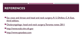 REFERENCESREFERENCES
Ear, nose and throat and head and neck surgery, R. S. Dhillon, C.A East,
third edition.
Otolaryngology- head and neck surgery,Toronto notes 2011
http://www.ncbi.nlm.nih.gov
http://www.uptodate.com
 