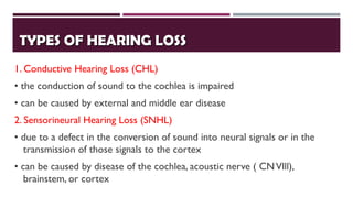 TYPES OF HEARING LOSSTYPES OF HEARING LOSS
1. Conductive Hearing Loss (CHL)
• the conduction of sound to the cochlea is impaired
• can be caused by external and middle ear disease
2. Sensorineural Hearing Loss (SNHL)
• due to a defect in the conversion of sound into neural signals or in the
transmission of those signals to the cortex
• can be caused by disease of the cochlea, acoustic nerve ( CNVlll),
brainstem, or cortex
 