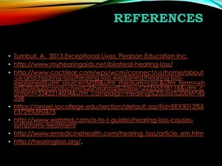 REFERENCES
• Turnbull, A. 2013.Exceptional Lives, Pearson Education Inc.
• http://www.myhearingaids.net/bilateral-hearing-loss/
• http://www.cochlear.com/wps/wcm/connect/us/home/about
-us-and-hearing-loss/hearing-loss-explained/hearing-lossexplained?utm_source=MSN&utm_medium=cpc&utm_term=wh
at%20is%20conductive%20hearing%20loss^22355378116&utm_c
ontent=3342214604&utm_campaign=Hearing%20Loss%20EM^45
558
• https://angel.spcollege.edu/section/default.asp?id=EEX3012%5
F3729%5F0475
• http://www.webmd.com/a-to-z-guides/hearing-loss-causessymptoms-treatment
• http://www.emedicinehealth.com/hearing_loss/article_em.htm
• http://hearingloss.org/.

 