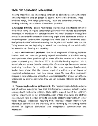 4
PROBLEMS OF HEARING IMPAIRMENT:
Hearing impairment is a challenging condition as pointed out earlier, therefore
a hearing impaired child or person is bound I have some problems. These
problems range, from language difficulty, social and emotional problems,
thinking difficulty, to academic achievement problems.
1. Language difficulty - Severe hearing loss could deprive the affected person of
the natural ability to acquire verbal language which could impede development.
Bakare (1979) expressed that perception is the first major process in the cognitive
processes and that the defects in the hearing organ of the deaf create a deficit in
the development continuum of language skills. In the past, it is common to pass a
deaf person for deaf and dumb meaning that he/she could neither here nor talk.
Today researches are beginning to reveal the complexity of the relationship'
between the two (hearing and speaking).
2. Social and emotional problems: The social integration of hearing impaired
students with the classroom generally depends on whether or not their hearing
peers perceived them good enough to make effective member of a discussion
group or project group. (Northcott 1973). Socially the hearing impaired child is
bound to be less mature than the hearing child of the same age because of certain
frustrating problems he is subjected to like poor language development.
Studies have shown that the hearing impaired manifest a great degree of
emotional maladjustment than their normal peers. They are often emotionally
insecure in their relationship with others as in most cases they are not sure of being
understood by other people when they use sign language (Obikeze' and Ofojebe
2000).
3. Thinking and academic achievement: The hearing impaired children due to
lack of auditory experience have their intellectual development defective when
compared with the hearing children. Okeke (2001) argued that if the children's
hearing impairment is not ameliorated, poor or lack of complex and abstract
reasoning will Pose a serious threat to the child's academic aspirations. In other
words language disabilities resulting from deafness" directly interfere with
intellectual performance and indirectly affect thinking by obstructing normal
patterns of cognitive stimulation and interpersonal communication and
interaction.
 