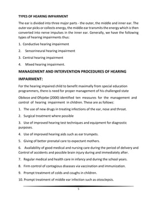 5
TYPES OF HEARING IMPAIRMENT
The ear is divided into three major parts - the outer, the middle and inner ear. The
outer ear picks or collects energy, the middle ear transmits the energy which is then
converted into nerve impulses in the inner ear. Generally, we have the following
types of hearing impairments thus:
1. Conductive hearing impairment
2. Sensorineural hearing impairment
3. Central hearing impairment
4. Mixed hearing impairment.
MANAGEMENT AND INTERVENTION PROCEDURES OF HEARING
IMPAIRMENT:
For the hearing impaired child to benefit maximally from special education
programmers, there is need for proper management of his challenged state
Obikeze and Ofojebe (2000) identified ten measures for the management and
control of hearing impairment in children. These are as follows:
1. The use of new drugs in treating infections of the ear, nose and throat.
2. Surgical treatment where possible
3. Use of improved hearing test techniques and equipment for diagnostic
purposes.
4. Use of improved hearing aids such as ear trumpets.
5. Giving of better prenatal care to expectant mothers.
6. Availability of good medical and nursing care during the period of delivery and
Control of accidents and possible brain injury during and immediately after.
7. Regular medical and health care in infancy and during the school years.
8. Firm control of contagious diseases via vaccination and immunization.
9. Prompt treatment of colds and coughs in children.
10. Prompt treatment of middle ear infection such as otosclepsis.
 