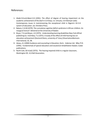 7
References:
1- Alade E.B and Abosi C.O. (1991). The effect of degree of hearing impairment on the
academic achievement of the deaf in E.D Ozoji, J.U. Umuolu, S.O Olaniyan (eds).
Contemporary issues in mainstreaming the exceptional child in Nigeria's 63-3-4
system of education. Jos: Ehindero Press.
2- Bakare, C.G.M (1979). The cumulative cognitive deficit syndrome in African children. An
inaugural lecture" delivered at the University of Ibadan.
3- Bryan, T.H and Bryan, J.H (1975). Understanding learning disabilities New York Alfred
publishing Co. IncEmbey, T.e (1971). A study of the effect of mild hearing loss on
education achievement (Doctoral thesis, university of Tulsa,) DissertationAbstracts
international, 32, 38.
4- Idowu, A.I (2004) Guidance and counseling in Education, llorin. Indemac Ltd. Mba,'P.O.
(1995). Fundamentals of special education and vocational rehabilitation Ibadan; Codat
publications.
5- North Cott, W.H (ed) (1973). The hearing impaired child in a regular classroom,
Washington DC. A.G Bell Association.
 