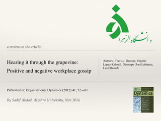 a review on the article:
Hearing it through the grapevine:
Positive and negative workplace gossip
Authors : Travis J. Grosser, Virginie
Lopez-Kidwell, Giuseppe (Joe) Labianca,
Lea Ellwardt
Published in: Organizational Dynamics (2012) 41, 52—61
By Sadaf Alidad, Alzahra University, Nov 2016
 