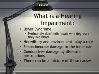 What is a Hearing Impairment? Usher Syndrome Profoundly deaf individuals who degress till they are blind Hereditary and environment  play a role  Sensorineural= damage to the inner ear Conductive= damage by disease or obstructions There can be a mixture of these causes 