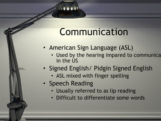 Communication American Sign Language (ASL) Used by the hearing impared to communicate in the US Signed English/ Pidgin Signed English ASL mixed with finger spelling Speech Reading Usually referred to as lip reading Difficult to differentiate some words 